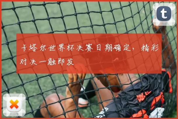 卡塔尔世界杯决赛日期确定,精彩对决一触即发