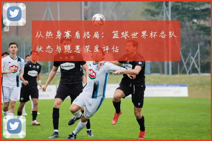 从热身赛看格局：篮球世界杯各队状态与隐患深度评估