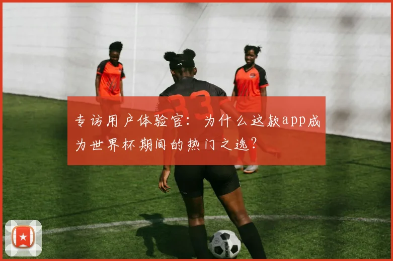 专访用户体验官:为什么这款app成为世界杯期间的热门之选?
