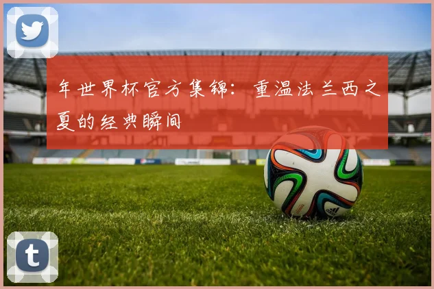 年世界杯官方集锦：重温法兰西之夏的经典瞬间
