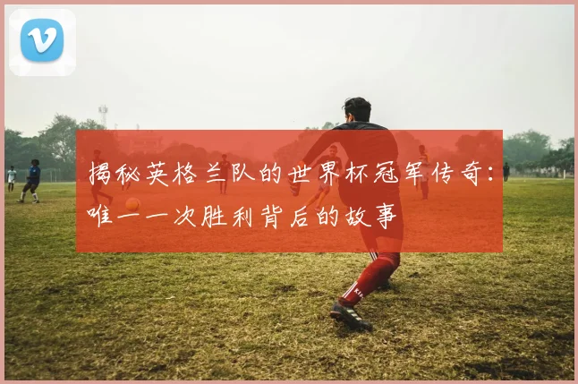揭秘英格兰队的世界杯冠军传奇：唯一一次胜利背后的故事