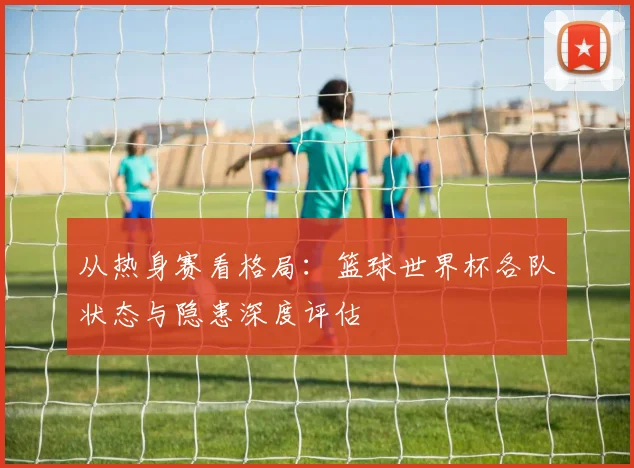 从热身赛看格局：篮球世界杯各队状态与隐患深度评估