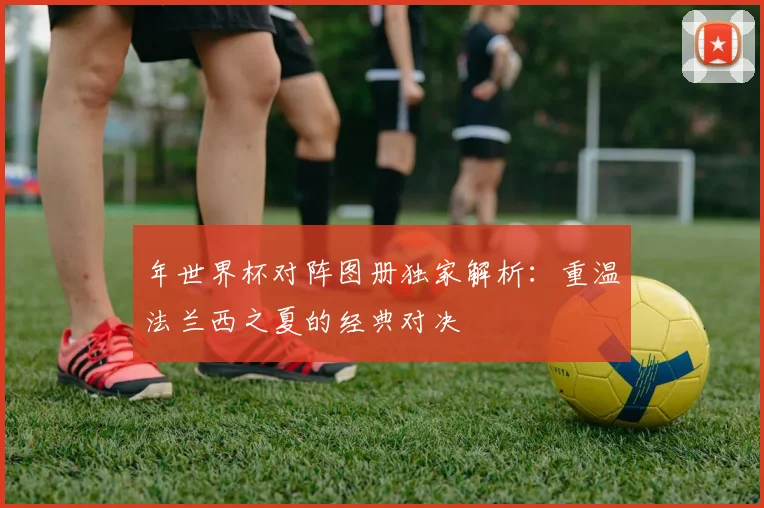 年世界杯对阵图册独家解析：重温法兰西之夏的经典对决