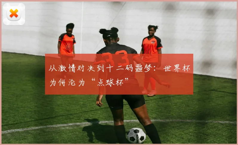 从激情对决到十二码噩梦：世界杯为何沦为“点球杯”