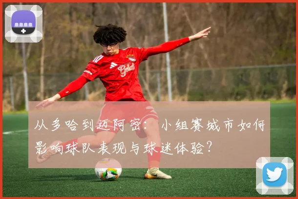 从多哈到迈阿密:小组赛城市如何影响球队表现与球迷体验?