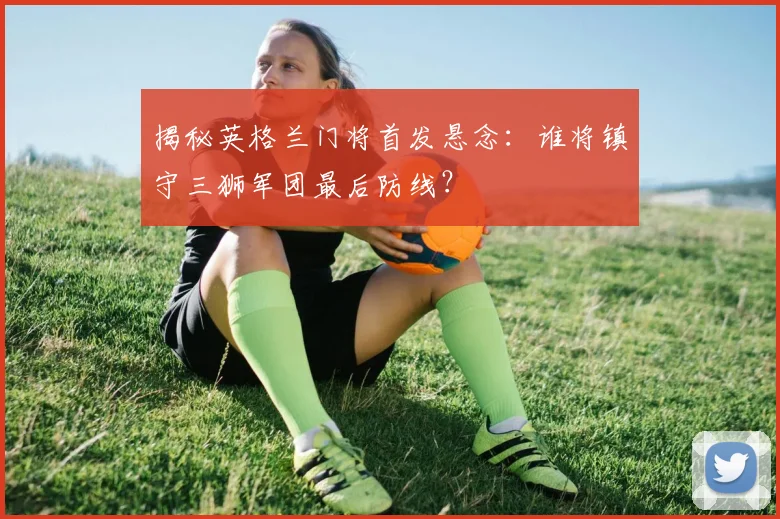 揭秘英格兰门将首发悬念：谁将镇守三狮军团最后防线？