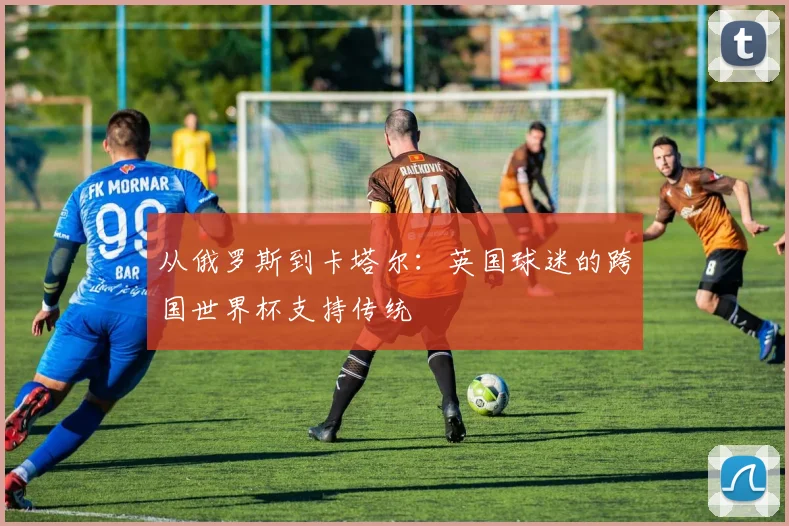 从俄罗斯到卡塔尔：英国球迷的跨国世界杯支持传统