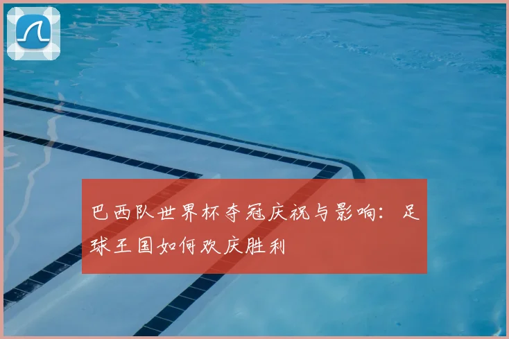 巴西队世界杯夺冠庆祝与影响:足球王国如何欢庆胜利