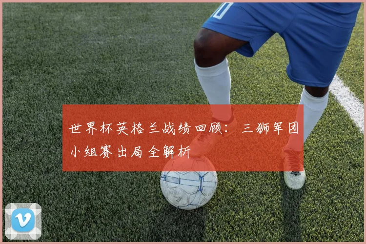 世界杯英格兰战绩回顾:三狮军团小组赛出局全解析