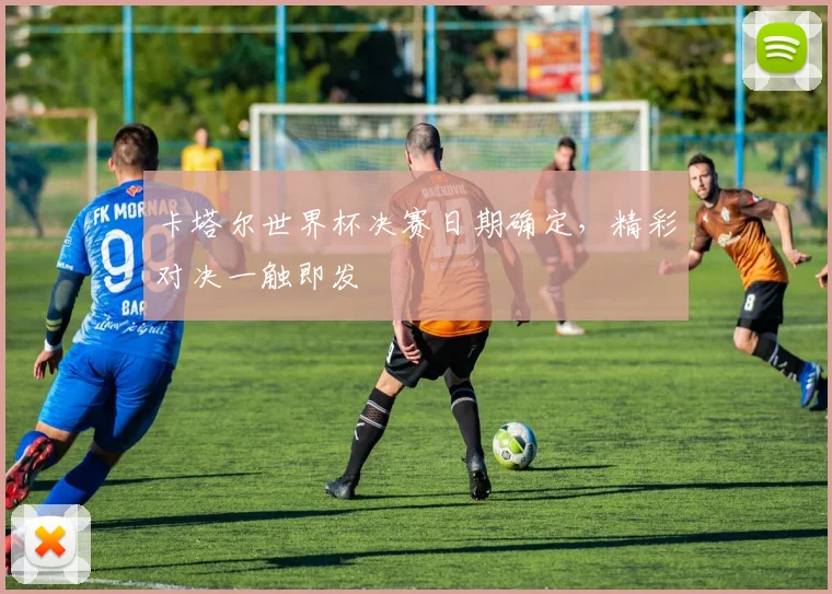 卡塔尔世界杯决赛日期确定,精彩对决一触即发
