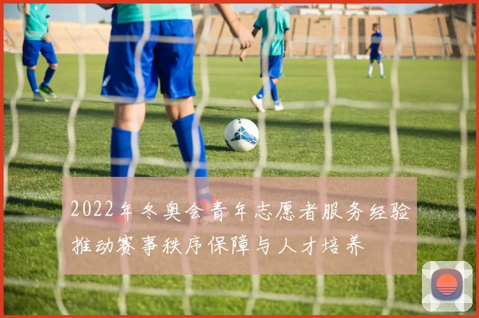 2022年冬奥会青年志愿者服务经验推动赛事秩序保障与人才培养