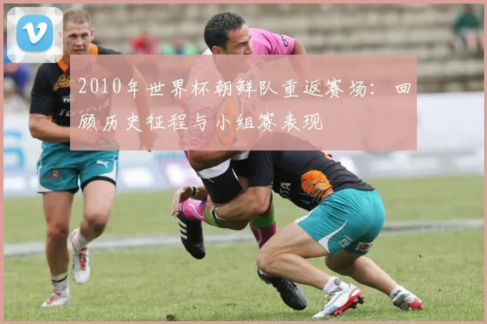 2010年世界杯朝鲜队重返赛场：回顾历史征程与小组赛表现