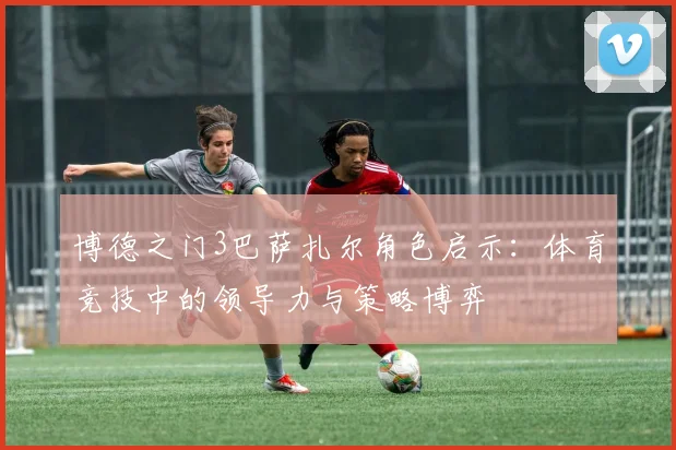 博德之门3巴萨扎尔角色启示:体育竞技中的领导力与策略博弈