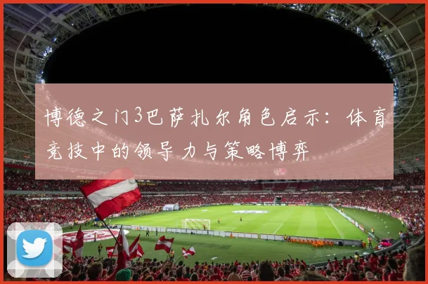 博德之门3巴萨扎尔角色启示:体育竞技中的领导力与策略博弈