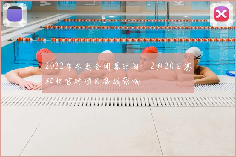 2022年冬奥会闭幕时间：2月20日赛程收官对项目备战影响