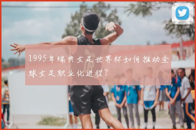 1995年瑞典女足世界杯如何推动全球女足职业化进程？