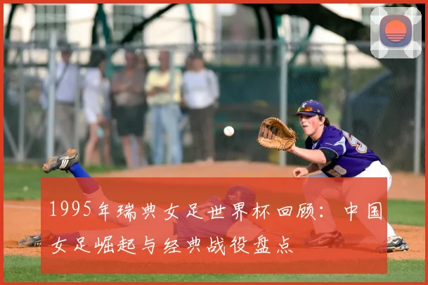 1995年瑞典女足世界杯回顾：中国女足崛起与经典战役盘点