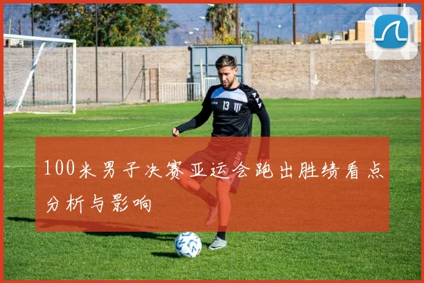 100米男子决赛亚运会跑出胜绩看点分析与影响