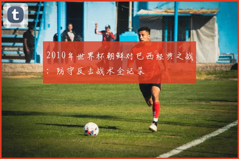 2010年世界杯朝鲜对巴西经典之战：防守反击战术全记录